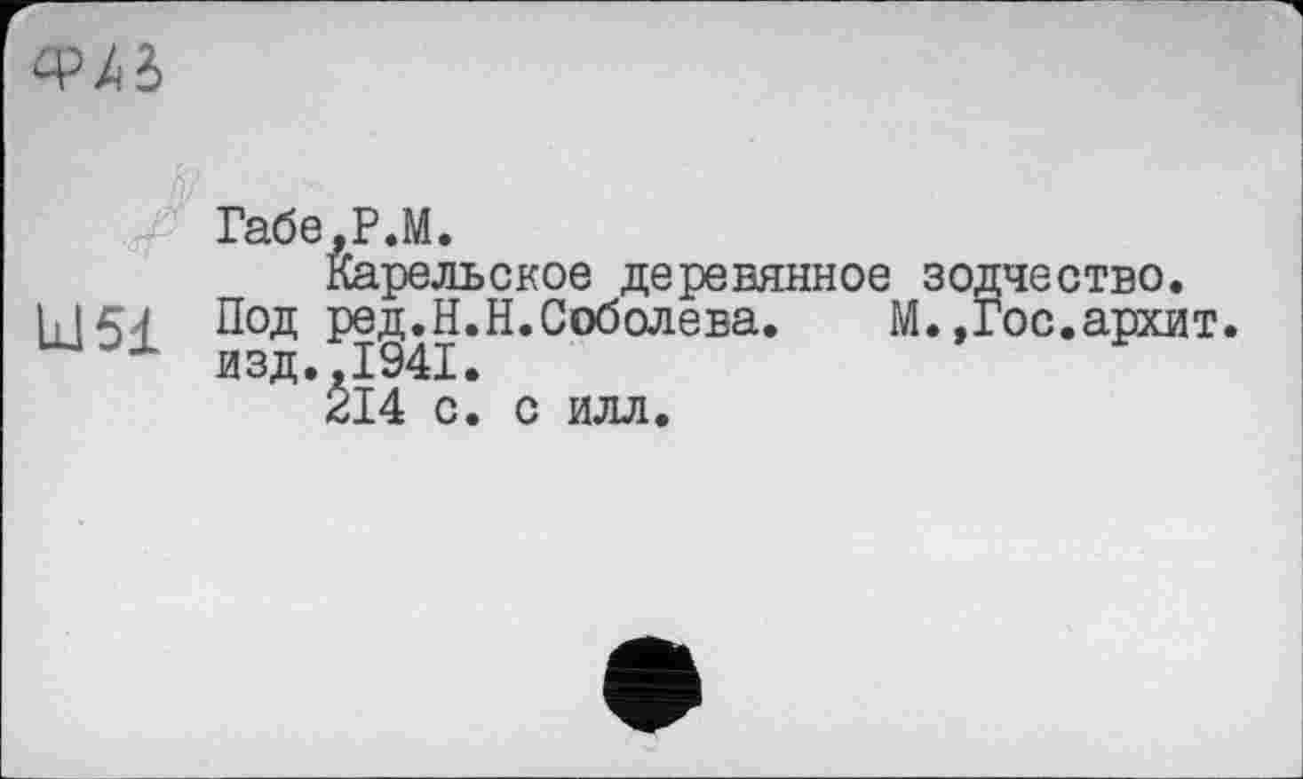 ﻿
Габе.Р.М.
Карельское деревянное зодчество.
Ill54 Под ред.Н.Н.Соболева.	М.,Гос.архит.
изд., 1941.
214 с. с илл.